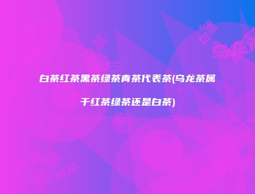白茶红茶黑茶绿茶青茶代表茶(乌龙茶属于红茶绿茶还是白茶)