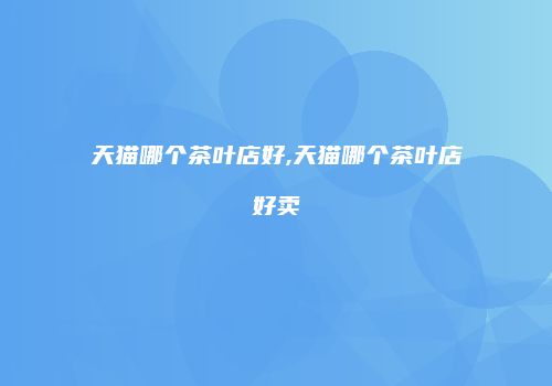 天猫哪个茶叶店好,天猫哪个茶叶店好卖