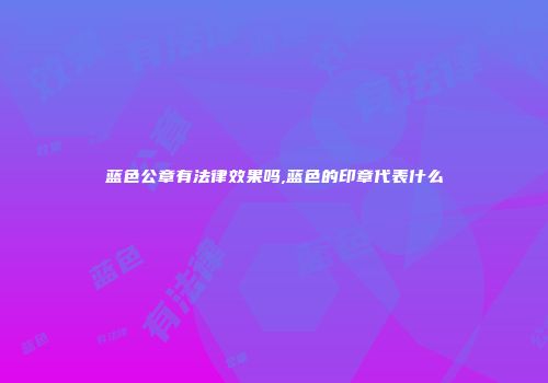 蓝色公章有法律效果吗,蓝色的印章代表什么