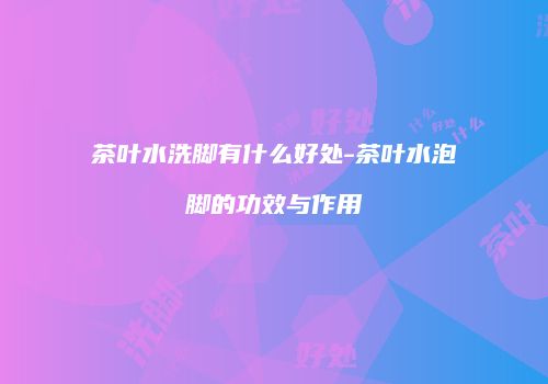 茶叶水洗脚有什么好处-茶叶水泡脚的功效与作用