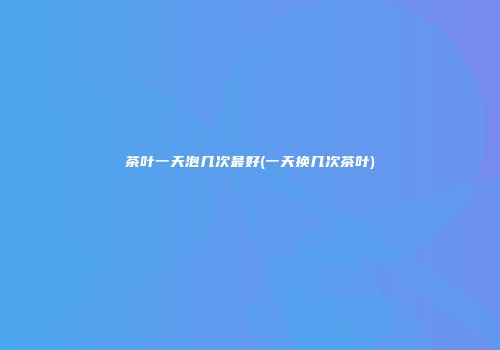 茶叶一天泡几次最好(一天换几次茶叶)