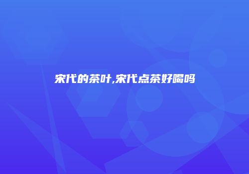 宋代的茶叶,宋代点茶好喝吗