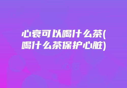 心衰可以喝什么茶(喝什么茶保护心脏)
