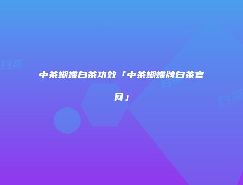 中茶蝴蝶白茶功效「中茶蝴蝶牌白茶官网」
