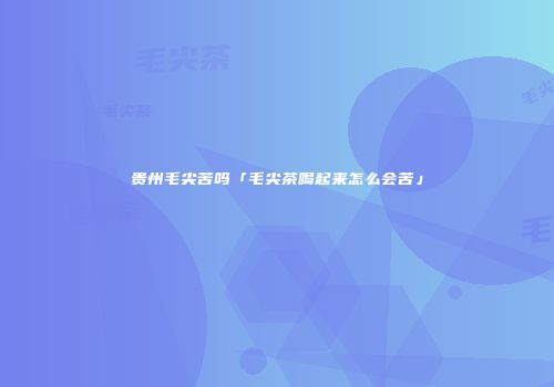 贵州毛尖苦吗「毛尖茶喝起来怎么会苦」