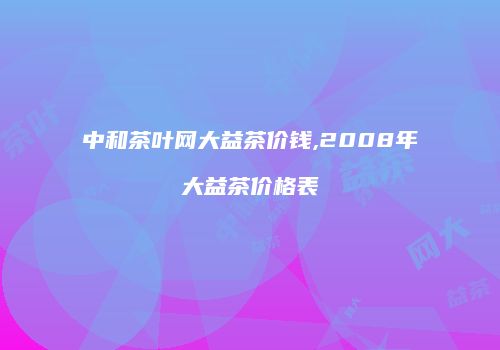 中和茶叶网大益茶价钱,2008年大益茶价格表