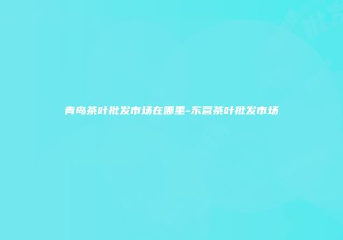 青岛茶叶批发市场在哪里-东营茶叶批发市场