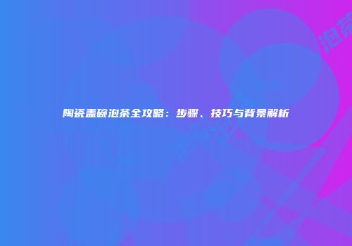 陶瓷盖碗泡茶全攻略：步骤、技巧与背景解析