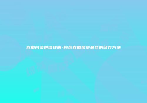 寿眉白茶饼值钱吗-白茶寿眉茶饼最佳的储存方法