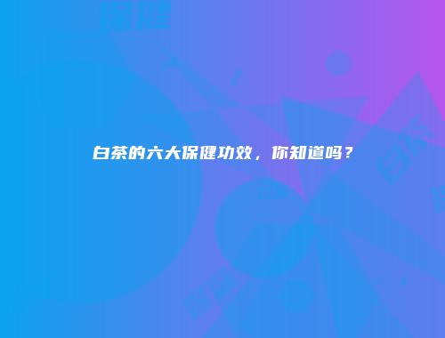 白茶的六大保健功效，你知道吗？