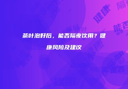 茶叶泡好后，能否隔夜饮用？健康风险及建议