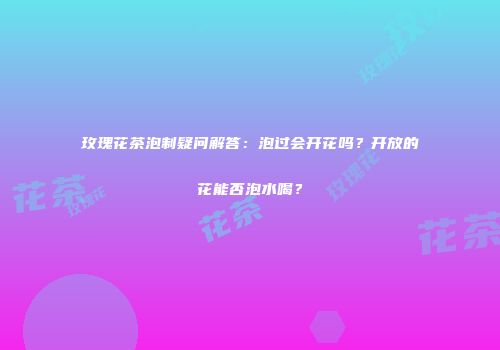 玫瑰花茶泡制疑问解答：泡过会开花吗？开放的花能否泡水喝？