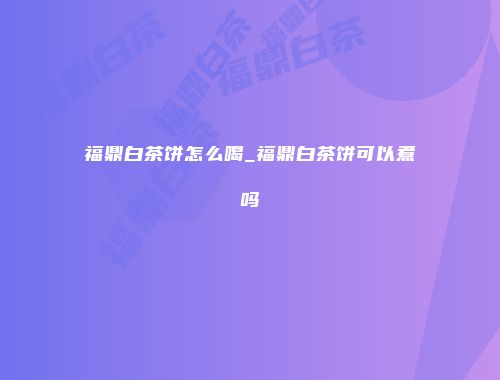 福鼎白茶饼怎么喝_福鼎白茶饼可以煮吗
