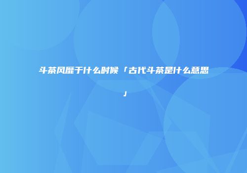 斗茶风靡于什么时候「古代斗茶是什么意思」