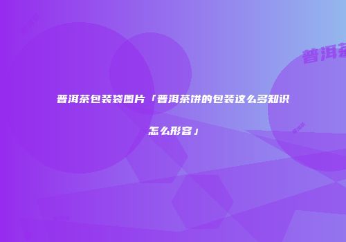 普洱茶包装袋图片「普洱茶饼的包装这么多知识怎么形容」