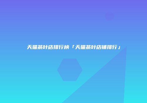 天猫茶叶店排行榜「天猫茶叶店铺排行」