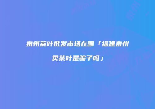 泉州茶叶批发市场在哪「福建泉州卖茶叶是骗子吗」