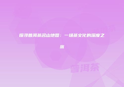探寻普洱茶名山地图：一场茶文化的深度之旅