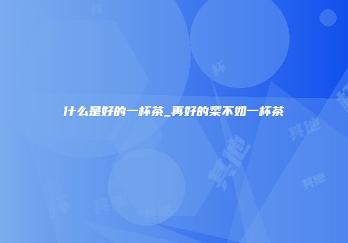 什么是好的一杯茶_再好的菜不如一杯茶