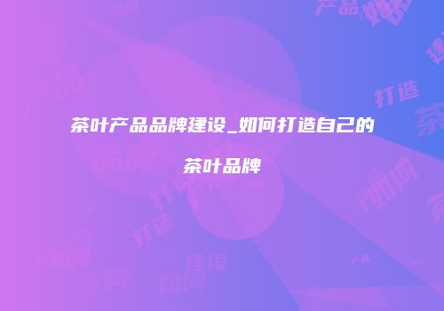 茶叶产品品牌建设_如何打造自己的茶叶品牌