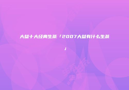 大益十大经典生茶「2007大益有什么生茶」
