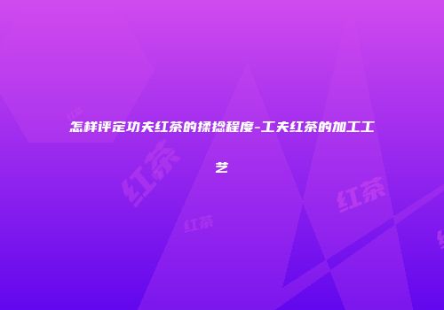怎样评定功夫红茶的揉捻程度-工夫红茶的加工工艺