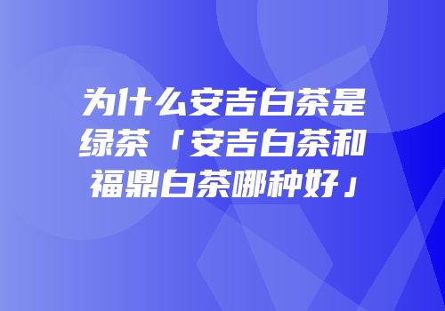 为什么安吉白茶是绿茶「安吉白茶和福鼎白茶哪种好」