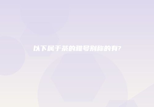 以下属于茶的雅号别称的有?