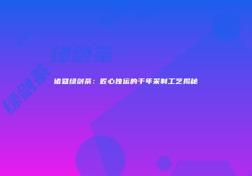 诸暨绿剑茶：匠心独运的千年采制工艺揭秘
