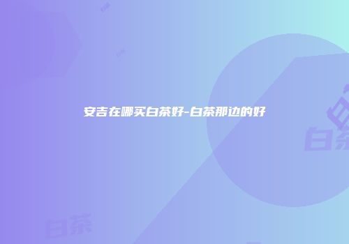 安吉在哪买白茶好-白茶那边的好