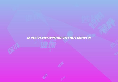 探寻茶叶的健康妙用功效作用及食用方法