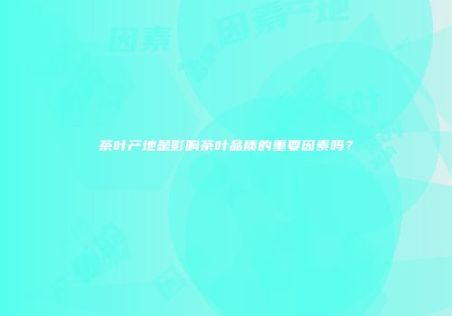 茶叶产地是影响茶叶品质的重要因素吗？