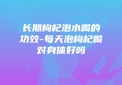 长期枸杞泡水喝的功效-每天泡枸杞喝对身体好吗