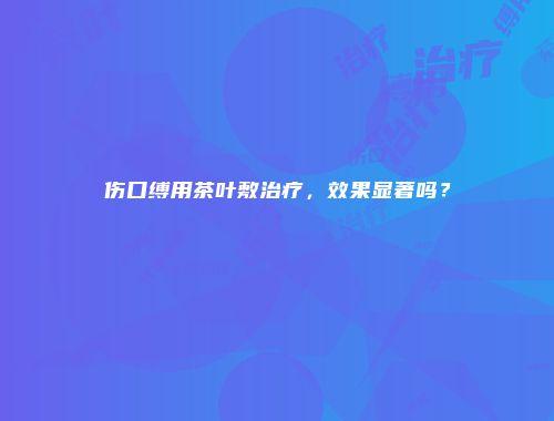 伤口缚用茶叶敷治疗，效果显著吗？