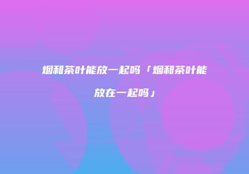 烟和茶叶能放一起吗「烟和茶叶能放在一起吗」