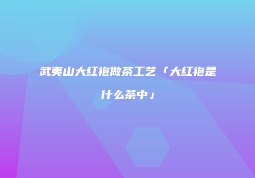 武夷山大红袍做茶工艺「大红袍是什么茶中」
