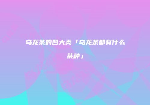 乌龙茶的四大类「乌龙茶都有什么茶种」