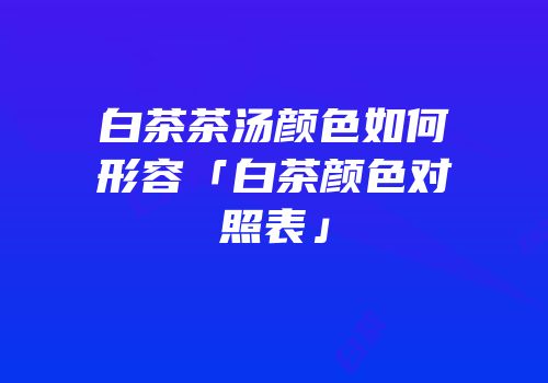 白茶茶汤颜色如何形容「白茶颜色对照表」