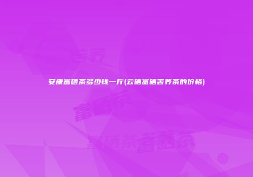 安康富硒茶多少钱一斤(云硒富硒苦荞茶的价格)