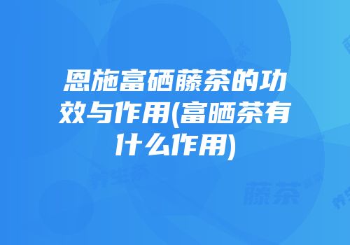 恩施富硒藤茶的功效与作用(富晒茶有什么作用)