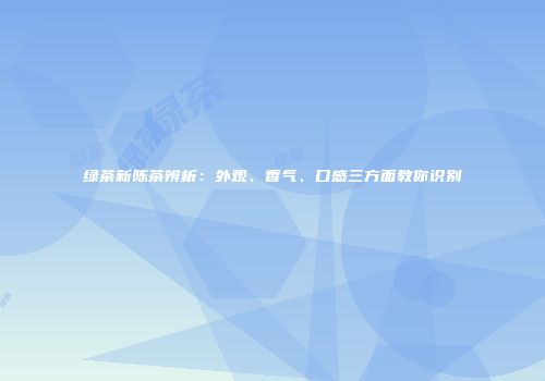 绿茶新陈茶辨析：外观、香气、口感三方面教你识别