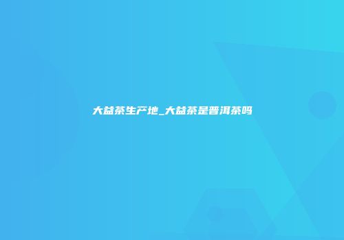 大益茶生产地_大益茶是普洱茶吗