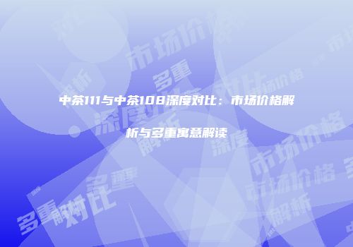 中茶111与中茶108深度对比：市场价格解析与多重寓意解读