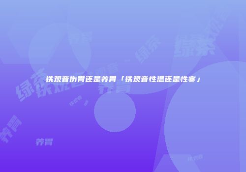 铁观音伤胃还是养胃「铁观音性温还是性寒」