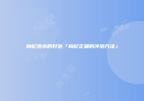 枸杞泡水的好处「枸杞正确的冲泡方法」