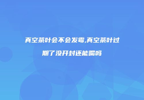 真空茶叶会不会发霉,真空茶叶过期了没开封还能喝吗