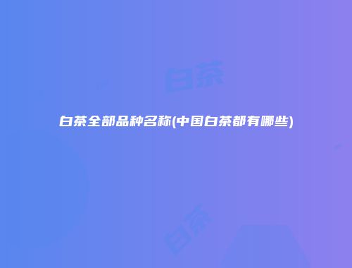 白茶全部品种名称(中国白茶都有哪些)