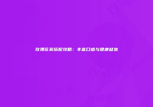 玫瑰花茶搭配攻略：丰富口感与健康益处