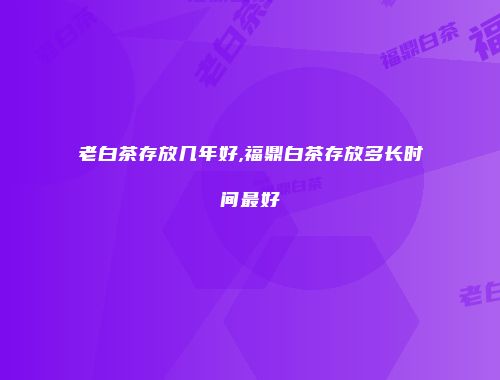 老白茶存放几年好,福鼎白茶存放多长时间最好