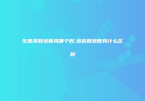 生普洱和熟普洱哪个好,熟茶和熟普有什么区别
